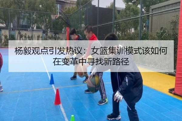 杨毅观点引发热议:女篮集训模式该如何在变革中寻找新路径